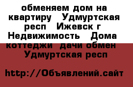 обменяем дом на квартиру - Удмуртская респ., Ижевск г. Недвижимость » Дома, коттеджи, дачи обмен   . Удмуртская респ.